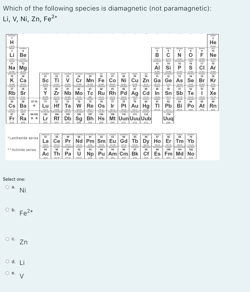 diamagnetic (not paramagnetic):
Which of the following species
Li, V, Ni, Zn, Fe2+
Ba**
T 92
**Actinide series
pan 2324 21.4 2.0
Select one:
O a. Ni
O b. Fe2+
O c. zn
O d. Li
O e. V
>
