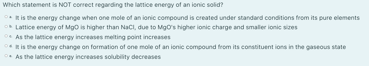 Which statement is NOT correct regarding the lattice energy of an ionic solid?
O a. It is the energy change when one mole of an ionic compound is created under standard conditions from its pure elements
O b. Lattice energy of MgO is higher than NaCl, due to MgO's higher ionic charge and smaller ionic sizes
O c. As the lattice energy increases melting point increases
O d. It is the energy change on formation of one mole of an ionic compound from its constituent ions in the gaseous state
O e. As the lattice energy increases solubility decreases
