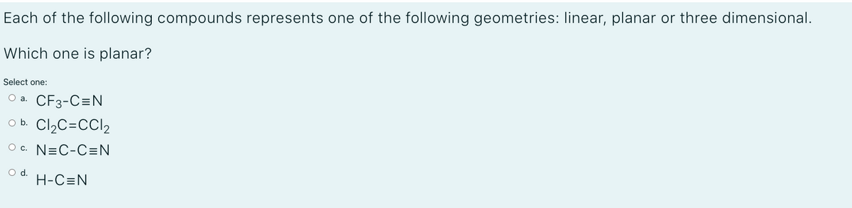 Each of the following compounds represents one of the following geometries: linear, planar or three dimensional.
Which one is planar?
Select one:
O a. CF3-C=N
O b. Cl2C=CCI2
O c. N=C-C=N
Od.
H-C=N
