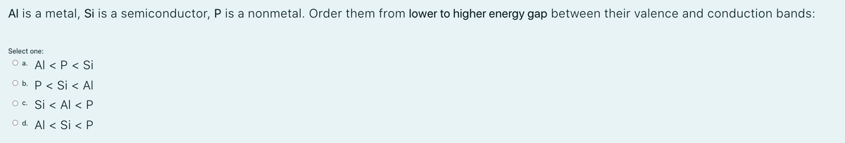 Al is a metal, Si is a semiconductor, P is a nonmetal. Order them from lower to higher energy gap between their valence and conduction bands:
Select one:
O a. Al < P < Si
O b. P < Si < Al
O c. Si < Al < P
O d. Al < Si < P
