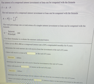 The interest of a compound interest investmeut or loan can be computed with the formula
1-A-P.
The end amount of a compound interest investment or loan can be computed with the formula
A- P(1.
The total percentage rate oe total retum of a simple interest investment or loan can be computed with the
fonmala
Laterest
100
Principal
Use these foemulas to evaluate the aonts indicated below
Chloe investa 15, 000 at a compound iaterest ate of 8 compounded monthly for 5 yesrs
Deteine the total amot she will receive fros her ivestment at e end of 5 years
Chloe will eceive a total of S
the enl of 5 years
Pevin
dllars
Detarine the istanet she will reoeive fe le vestnt athe end of5 years
Choe will receiveS at he ted of 5 y
Pview
dllan
D l p ag e ba tla nle otahe ond of5 years
Cloes eet wil o tal
Satentltiveo be inal ame the cnd of S
your
