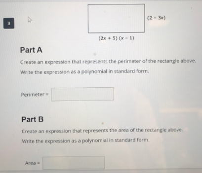 (2 - 3x)
3
(2x + 5) (x- 1)
Part A
Create an expression that represents the perimeter of the rectangle above.
Write the expression as a polynomial in standard form.
Perimeter=
Part B
Create an expression that represents the area of the rectangle above.
Write the expression as a polynomial in standard form.
Area =
