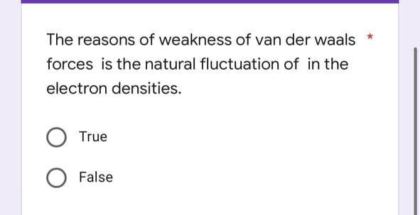 The reasons of weakness of van der waals
forces is the natural fluctuation of in the
electron densities.
True
False
