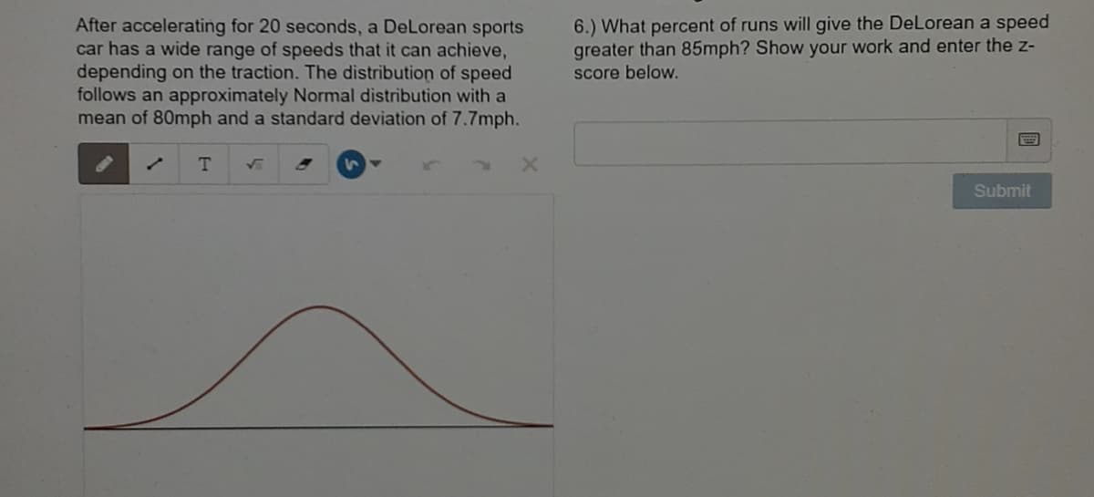 After accelerating for 20 seconds, a DeLorean sports
car has a wide range of speeds that it can achieve,
depending on the traction. The distribution of speed
follows an approximately Normal distribution with a
mean of 80mph and a standard deviation of 7.7mph.
6.) What percent of runs will give the DeLorean a speed
greater than 85mph? Show your work and enter the z-
score below.
T.
Submit
