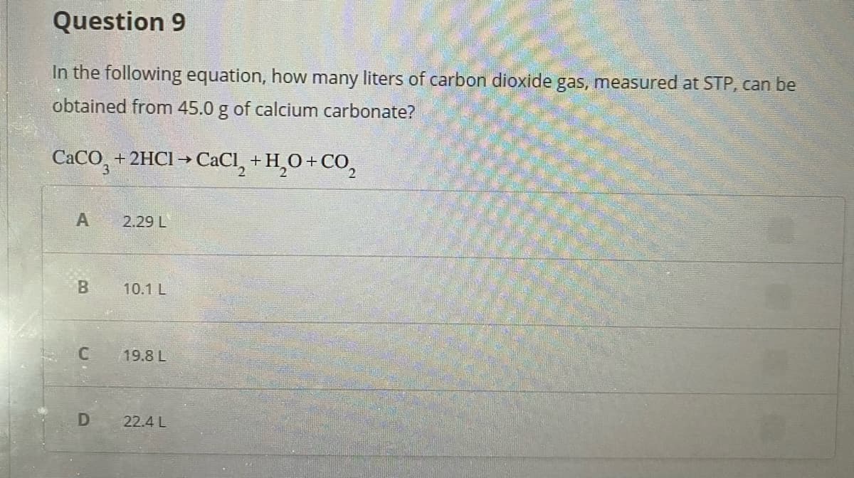 Question 9
In the following equation, how many liters of carbon dioxide gas, measured at STP, can be
obtained from 45.0 g of calcium carbonate?
CACO, + 2HCI → CaCl, + H,O+CO,
2.29 L
B.
10.1 L
19.8 L
D
22.4 L
