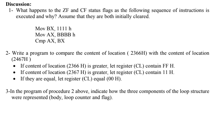 Discussion:
1- What happens to the ZF and CF status flags as the following sequence of instructions is
executed and why? Assume that they are both initially cleared.
Mov BX, 1111 h
Mov AX, BBBBH
Cmp AX, BX
2- Write a program to compare the content of location ( 2366H) with the content of location
(2467H )
• If content of location (2366 H) is greater, let register (CL) contain FF H.
• If content of location (2367 H) is greater, let register (CL) contain 11 H.
• If they are equal, let register (CL) equal (00 H).
3-In the program of procedure 2 above, indicate how the three components of the loop structure
were represented (body, loop counter and flag).
