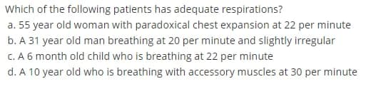 Which of the following patients has adequate respirations?
a. 55 year old woman with paradoxical chest expansion at 22 per minute
b. A 31 year old man breathing at 20 per minute and slightly irregular
C. A 6 month old child who is breathing at 22 per minute
d. A 10 year old who is breathing with accessory muscles at 30 per minute
