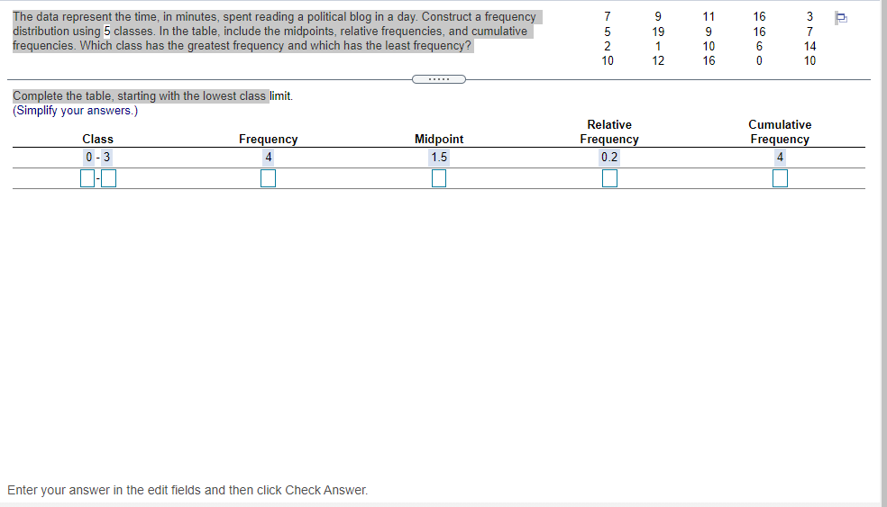 The data represent the time, in minutes, spent reading a political blog in a day. Construct a frequency
distribution using 5 classes. In the table, include the midpoints, relative frequencies, and cumulative
frequencies. Which class has the greatest frequency and which has the least frequency?
9
11
16
3
19
9
16
7
2
1.
10
6
14
10
12
16
10
Complete the table, starting with the lowest class limit.
(Simplify your answers.)
Relative
Cumulative
Class
Frequency
Midpoint
Frequency
Frequency
0- 3
4
1.5
0.2
4
Enter your answer in the edit fields and then click Check Answer.
