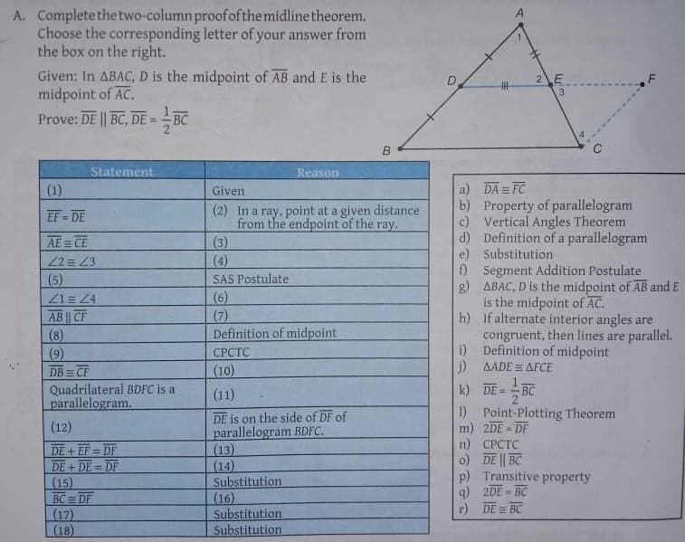 A. Completethetwo-column proofofthe midline theorem.
Choose the corresponding letter of your answer from
the box on the right.
Given: In ABAC, D is the midpoint of AB and E is the
midpoint of AC.
Prove: DE || BC, DE = - BC
2E
3
Statement
Reason
a) DA = FC
b) Property of parallelogram
c) Vertical Angles Theorem
d) Definition of a parallelogram
e) Substitution
f) Segment Addition Postulate
g) ABAC, D is the midpoint of AB and E
is the midpoint of AC.
h) If alternate interior angles are
congruent, then lines are parallel.
i) Definition of midpoint
j) AADE = AFCE
(1)
Given
(2) In a ray, point at a given distance
from the endpoint of the ray.
(3)
(4)
EF = DE
AE = CE
22= 43
SAS Postulate
(5)
Z1= 4
AB || CF
(8)
(9)
DB = CF
(6)
(7)
Definition of midpoint
СРСТС
(10)
Quadrilateral BDFC is a
parallelogram.
(11)
k) DE =
BC
DE is on the side of DF of
parallelogram BDFC.
(13)
(14)
Substitution
(16)
Substitution
Substitution
1) Point-Plotting Theorem
m) 2DE = DF
n) СРСТС
o) DE || BC
p) Transitive property
q) 2DE - BC
r) DE = BC
(12)
DE+EF DF
DE + DE = DF
(15)
BC DF
(17)
L(18)
