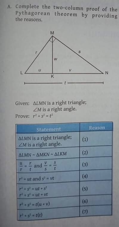 A. Complete the two-column proof of the
Pythagorean theorem by providing
the reasons.
M
K
Given: ALMN is a right triangle;
ZM is a right angle.
Prove: r + s = t
Reason
Statement
ALMN is a right triangle;
ZM is a right angle.
(1)
(2)
ΔΙΜΝ-ΔΜΚΝ-ΔΙΚΜ
I and
(3)
%3!
%3D
(4)
r= ut and s' = vt
pi+s = ut + s
r+s = ut + vt
(5)
(6)
r+s = t(u + v)
%3D
(7)
P+s=t(t)
