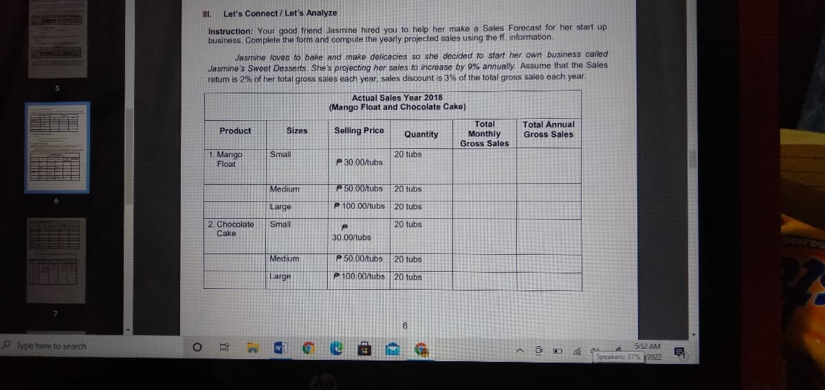 I.
Let's Connect/ Let's Analyze
Instruction: Your good friend Jasmine hired you to help her make a Sales Forecast for her start up
business. Complete the form and compute the yearly projected sales using the ff. information.
Jasmine loves to bake and make delicacies so she decided to start her own business called
Jasmine's Sweet Desserts. She's projecting her sales to increase by 9% annually. Assume that the Sales
return is 2% of her total gross sales each year, sales discount is 3% of the total gross sales each year.
Actual Sales Year 2018
(Mango Float and Chocolate Cake)
Total
Monthly
Gross Sales
Total Annual
Product
Sizes
Selling Price
Quantity
Gross Sales
Small
1. Mango
Float
20 tubs
P 30.00/tubs
Medium
P 50.00/tubs 20 tubs
Large
P 100.00/tubs 20 tubs
20 tubs
2. Chocolate
Cake
Small
30.00/tubs
Medium
P 50.00/tubs
20 tubs
Large
P 100.00/tubs 20 tubs
6.
O Type here to search
5:52 AM
Speakers: 37% 2022
