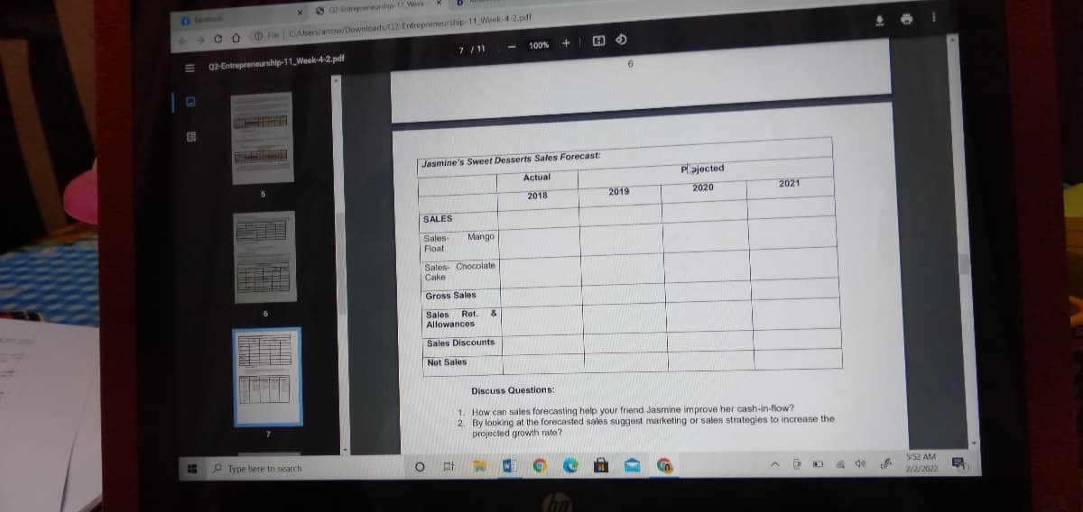 O a2 Entrepreneurship 11 Week
Fabook
File C/Users/arrow/Downloads/Q2-Entrepreneurship 11 Week-4-2.pdf
7 /11
100%
02-Entrepreneurship-11 Week-4-2.pdf
6.
Jasmine's Sweet Desserts Sales Forecast:
Actual
Plajected
2018
2019
2020
2021
SALES
Mango
Sales-
Float
Sales- Chocolate
Cake
Gross Sales
Sales Ret.
Allowances
&
Sales Discounts
Not Sales
Discuss Questions:
1. How can sales forecasting help your friend Jasmine improve her cash-in-flow?
2. By looking at the forecasted sales suggest marketing or sales strategies to increase the
projected growth rate?
P Type here to search
5:52 AM
2/2/2022
