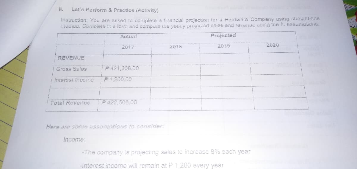 it.
Let's Perform & Practice (Activity)
Instruction: You are asked to complere a financial projection for a Harcware Company using straight-iline
ineinoo. Commplete ths lornm and compute the yearly projected sales and revenue asing the i. aSsumplions.
Actual
Projected
2017
2018
2019
2020
REVENUE
Gross Sales
P421,308.00
Interest Income
P1,200.00
Total Revenue
P422,508.00
Income:
-The company is projecting sales to increase 8% each year
-interest income will remain at P 1,200 every year
