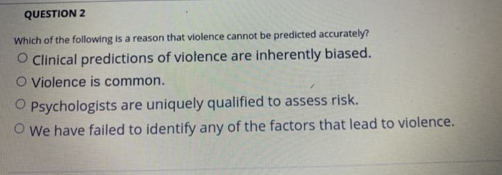 QUESTION 2
Which of the following is a reason that violence cannot be predicted accurately?
O Clinical predictions of violence are inherently biased.
O Violence is common.
O Psychologists are uniquely qualified to assess risk.
O We have failed to identify any of the factors that lead to violence.
