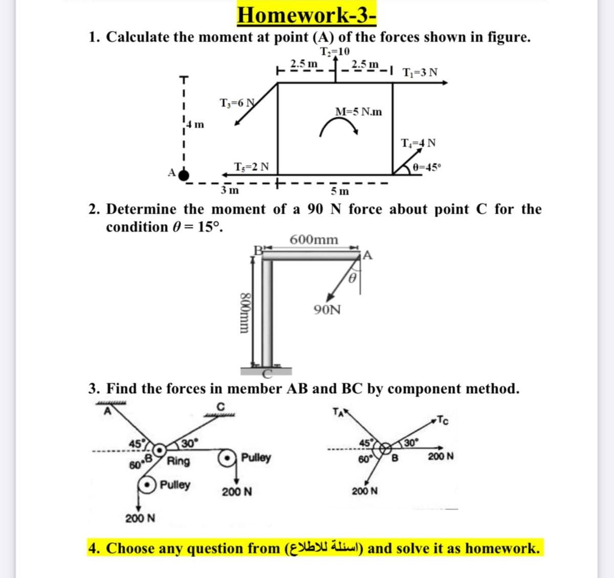 Homework-3-
1. Calculate the moment at point (A) of the forces shown in figure.
T;=10
2.5 m_-4
2.5 m
- "-I T=3N
т
T3=6 N
M=5 N.m
T-4 N
T3=2 N
0-45°
3 m
5 m
2. Determine the moment of a 90 N force about point C for the
condition 0 = 15°.
600mm
9ÓN
3. Find the forces in member AB and BC by component method.
C
Tc
45
30
45°
30
Ring
Pulley
60YB
200 N
Pulley
200 N
200 N
200 N
4. Choose any question from (Ɛ ) and solve it as homework.
800mm
