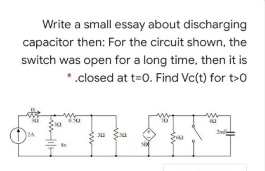 Write a small essay about discharging
capacitor then: For the circuit shown, the
switch was open for a long time, then it is
*.closed at t=O. Find Vc(t) for t>0
32
0.52
32
42
2A
32
2m
8v
SIX
