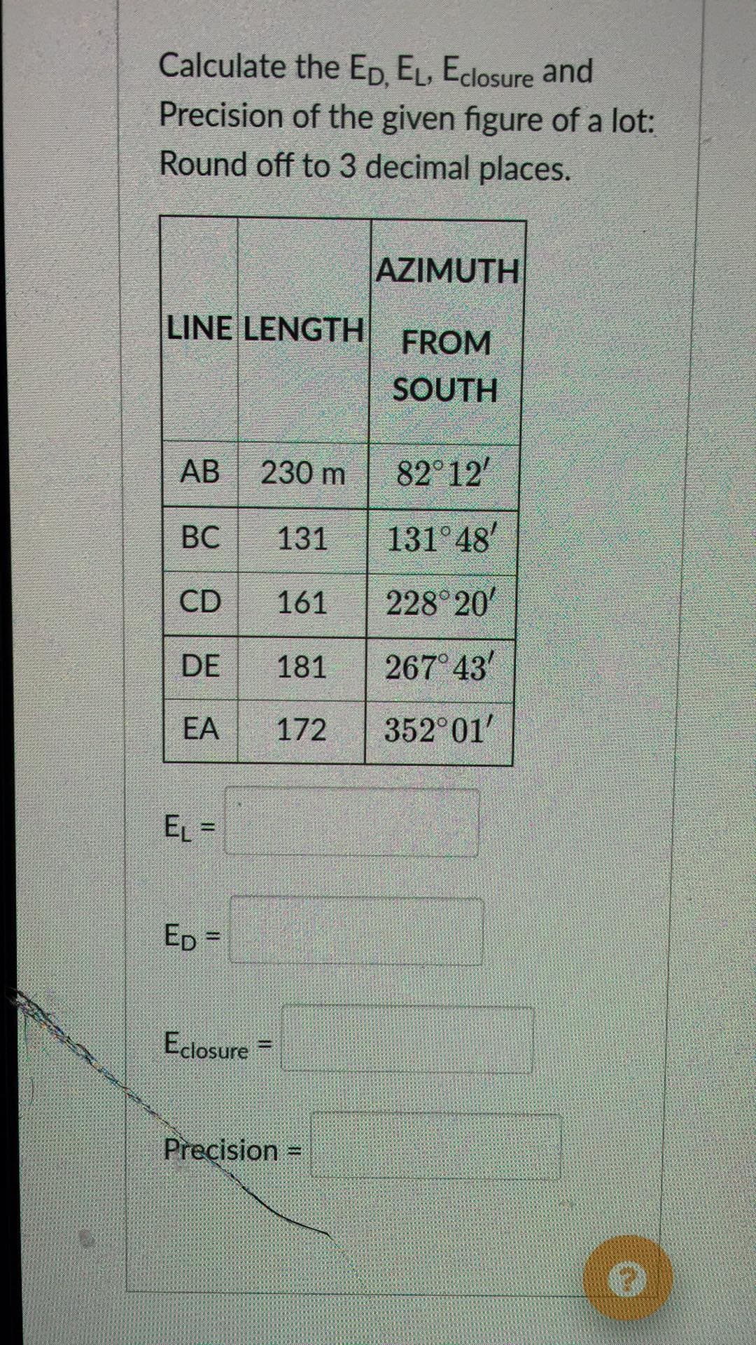 Calculate the ED, EL, Eclosure and
Precision of the given figure of a lot:
Round off to 3 decimal places.
AZIMUTH
LINE LENGTH
FROM
SOUTH
АВ
230 m
82 12
ВС
131
131 48
CD
161
228 20'
DE
181
267 43
EA
172
352 01'
EL =
%3D
Edlosure =
%3D
Precision =
