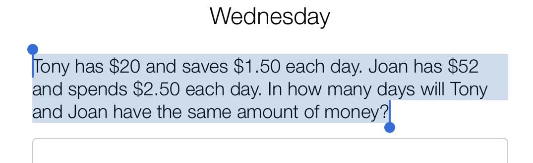 Wednesday
Tony has $20 and saves $1.50 each day. Joan has $52
and spends $2.50 each day. In how many days will Tony
and Joan have the same amount of money?