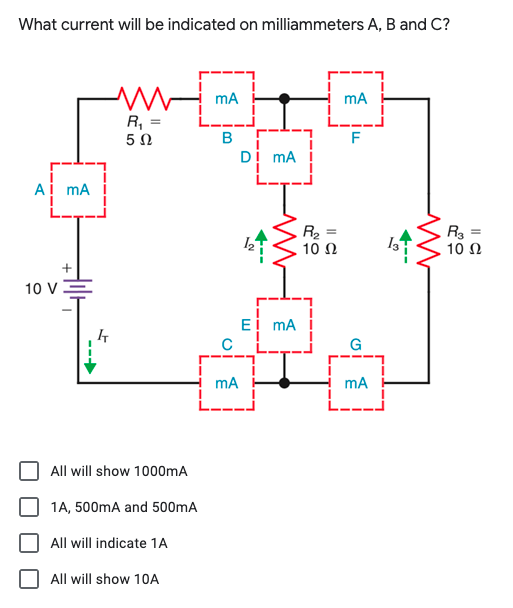 What current will be indicated on milliammeters A, B and C?
mA
mA
R, =
5 0
B
F
Dị mA
Ai mA
R2
10 Ω
%3D
10 Ω
10 V
Ei mA
G
mA
mA
All will show 1000mA
1A, 500mA and 500mA
All will indicate 1A
All will show 10A
