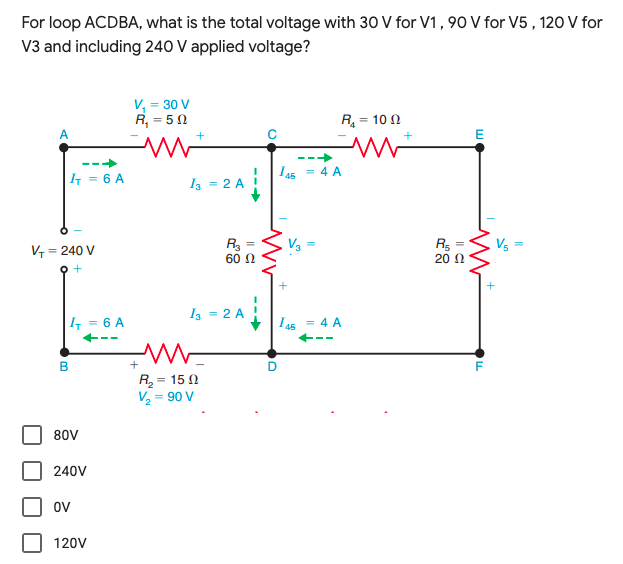 For loop ACDBA, what is the total voltage with 30 V for V1, 90 V for V5 , 120 V for
V3 and including 240 V applied voltage?
V, = 30 V
R, = 50
R = 10 N
E
I a5
I3 = 2 A !
4 A
| = 6 A
R3 =
60 N
R =
20 N
Vs
V = 240 V
Iz = 2 A
I = 6 A
Ls = 4 A
+--
Rz=15 Ω
V2 = 90 V
80V
240V
oV
120V
--
--
