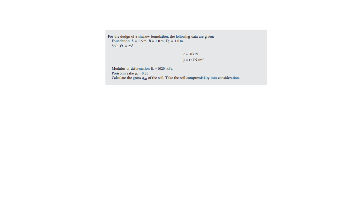 For the design of a shallow foundation, the following data are given:
Foundation: L = 1.5m, B = 1.0 m, Df = 1.0m
Soil: Ø = 25°
c = 50kPa
y =17KN/m³
Modulus of deformation E, = 1020 kPa
Poisson's ratio u =0.35
Calculate the gross qut of the soil. Take the soil compressibility into consideration.
