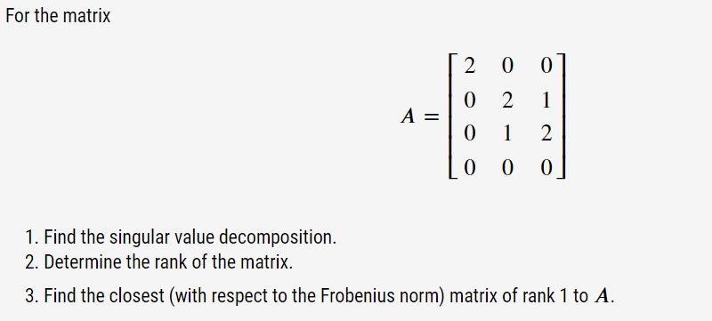 For the matrix
A =
2
0
0
0
0
0
2
1
1
2
0 0
1. Find the singular value decomposition.
2. Determine the rank of the matrix.
3. Find the closest (with respect to the Frobenius norm) matrix of rank 1 to A.