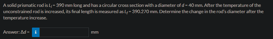 A solid prismatic rod is L; = 390 mm long and has a circular cross section with a diameter of d = 40 mm. After the temperature of the
unconstrained rod is increased, its final length is measured as L₁ = 390.270 mm. Determine the change in the rod's diameter after the
temperature increase.
Answer: Ad = i
mm