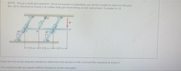 NOTE: This is a multi-part question. Once an answer is submitted, you will be unable to return to this part
Bar AD is attached at A and C to collars that can move freely on the rods shown. Consider a=0.
B
E
0.2 m-0.2m----0.2 m-
P
D
Draw the free-body diagram needed to determine the tension in the cord and the reactions at A and C
(You must provide an answer before moving on to the next part)