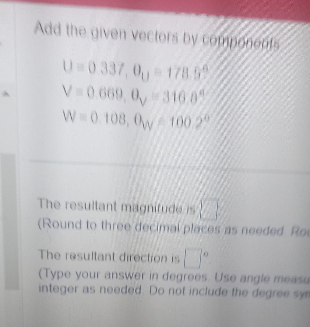 Add the given vectors by components
U=0.337,0 = 178.5"
V=0.669, 0, -316.8
W=0.108, 0w = 100.2°
The resultant magnitude is
(Round to three decimal places as needed Roc
The resultant direction is
(Type your answer in degrees. Use angle measu
integer as needed. Do not include the degree sym