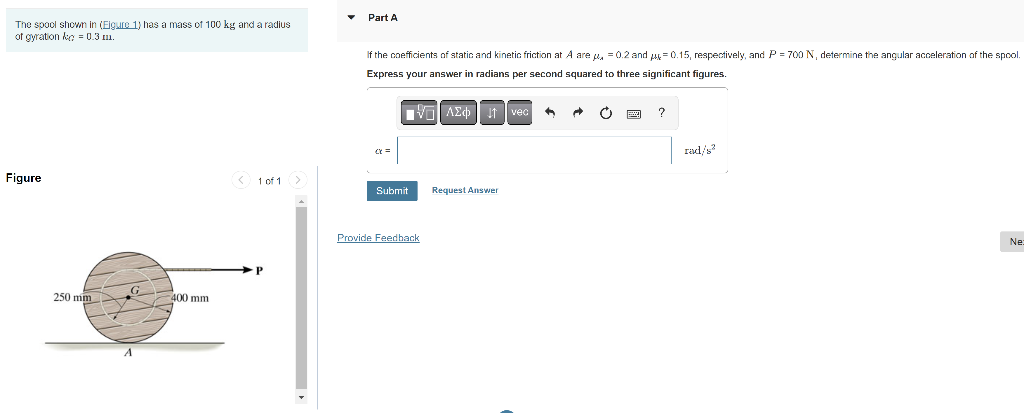 The spool shown in (Figure 1) has a mass of 100 kg and a radius
of gyration ke = 0.3 m.
Figure
250 mm
400 mm
< 1 of 1 >
P
Part A
If the coefficients of static and kinetic friction at A are , = 0.2 and 0.15, respectively, and P = 700 N, determine the angular acceleration of the spool.
Express your answer in radians per second squared to three significant figures.
C=
Submit
Provide Feedback
AZ ₁ vec
Request Answer
rad/s²
Ne: