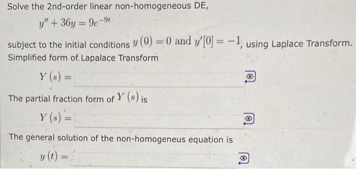 Solve the 2nd-order linear non-homogeneous DE,
y" + 36y=9e-9t
subject to the initial conditions (0) = 0 and y'[0] = -1, using Laplace Transform.
Simplified form of Lapalace Transform
Y (s) =
The partial fraction form of Y (s) is
Y (s) =
The general solution of the non-homogeneus equation is
=