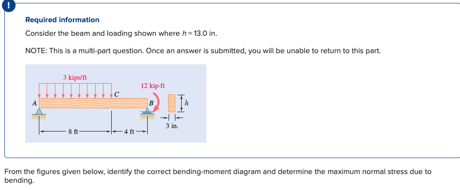 Required information
Consider the beam and loading shown where h = 13.0 in.
NOTE: This is a multi-part question. Once an answer is submitted, you will be unable to return to this part.
3 kips/ft
8 ft
12 kip-ft
-4 ft-
B
IFE
人
3 in.
From the figures given below, identify the correct bending-moment diagram and determine the maximum normal stress due to
bending.