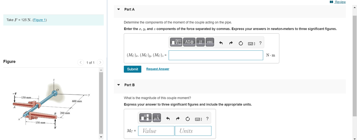 Take F = 125 N. (Figure 1)
Figure
A
150 mm.
150 mm
B 200 mm
600 mm
1 of 1
Part A
Determine the components of the moment of the couple acting on the pipe.
Enter the x, y, and z components of the force separated by commas. Express your answers in newton-meters to three significant figures.
(Mc)z, (Mc)y, (Mc)z =
Submit
Part B
Request Answer
Mc =
What is the magnitude of this couple moment?
Express your answer to three significant figures and include the appropriate units.
μA
15. ΑΣΦ ↓↑ vec
Value
Units
2) ?
?
Review
N.m