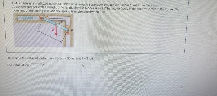 NOTE: This is a multi-part question. Once an answer is submitted, you will be unable to return to this part
A slender rod AB, with a weight of W, is attached to blocks A and B that move freely in the guides shown in the figure The
constant of the spring is k. and the spring is unstretched when 0-0
Determine the value of 0 when W-75 lb, / 30 in, and k 3 lb/in.
The value of is