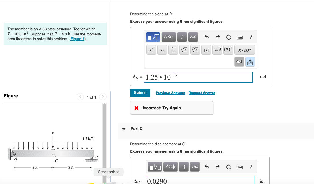 The member is an A-36 steel structural Tee for which
I = 76.8 in ¹. Suppose that P = 4.3 k. Use the moment-
area theorems to solve this problem. (Figure 1).
Figure
3 ft
1 of 1 >
1.5 k/ft
Screenshot
Determine the slope at B.
Express your answer using three significant figures.
17 ΑΣΦ
xa Xb + √x vx IXI TZO (X)*
0B 1.25 10
Part C
-3
Submit Previous Answers Request Answer
X Incorrect; Try Again
vec
Determine the displacement at C.
Express your answer using three significant figures.
Ac = 0.0290
|VD ΑΣΦ ↓↑ vec 6
?
X.10n
?
rad
in.