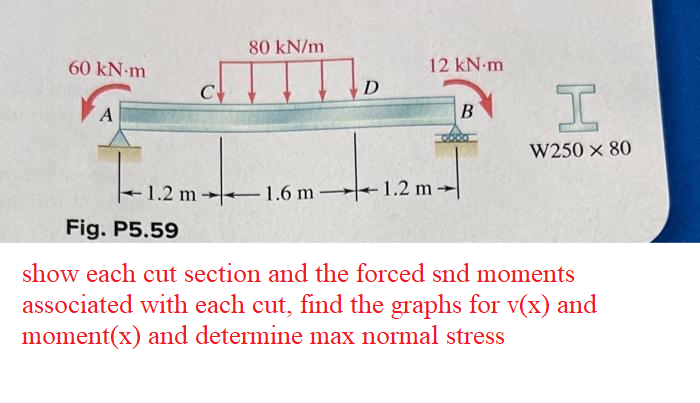 60 kN-m
A
C
|--1.2m-
Fig. P5.59
80 kN/m
D
12 kN.m
1.2 m 1.6 m 1.2 m
B
0600
I
W250 × 80
show each cut section and the forced snd moments
associated with each cut, find the graphs for v(x) and
moment(x) and determine max normal stress