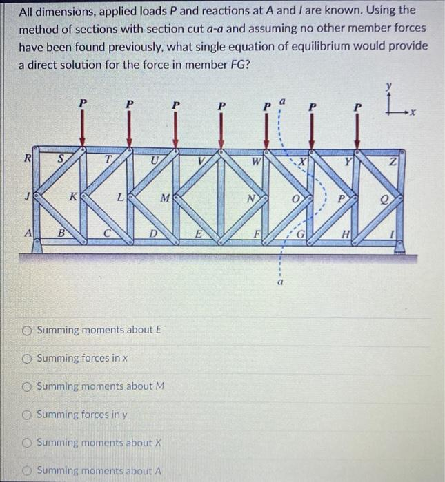 All dimensions, applied loads P and reactions at A and I are known. Using the
method of sections with section cut a-a and assuming no other member forces
have been found previously, what single equation of equilibrium would provide
a direct solution for the force in member FG?
R
B
K
T
L
D
M
O Summing moments about E
Summing forces in x
Summing moments about M
O Summing forces in y
O Summing moments about X
Summing moments about A
E
N
F
a
0
P
H
2
X