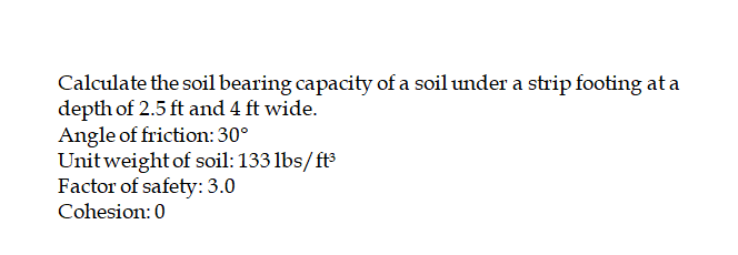 Calculate the soil bearing capacity of a soil under a strip footing at a
depth of 2.5 ft and 4 ft wide.
Angle of friction: 30°
Unit weight of soil: 133 lbs/ft3
Factor of safety: 3.0
Cohesion: 0
