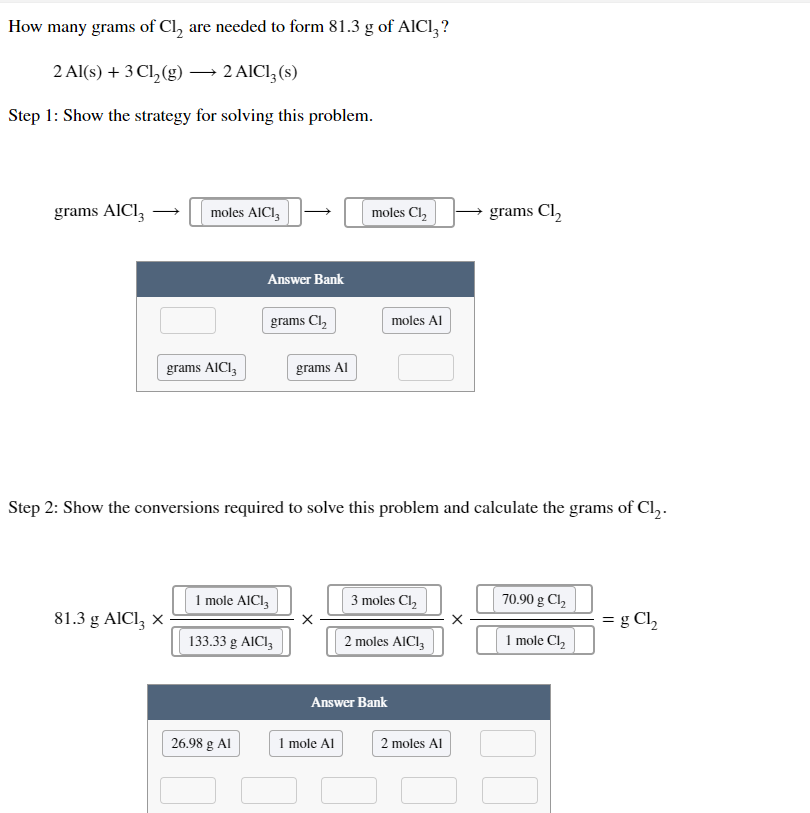 # Determining the Amount of Cl₂ Needed to Form AlCl₃

## Problem Statement:

**Question:** How many grams of Cl₂ are needed to form 81.3 g of AlCl₃?

**Chemical Equation:**
\[ 2 \text{Al}(s) + 3 \text{Cl}_2(g) \rightarrow 2 \text{AlCl}_3(s) \]

## Step-by-Step Solution:

### Step 1: Strategy for Solving the Problem

To solve this problem, follow these steps:

1. Convert grams of AlCl₃ to moles of AlCl₃.
2. Use the stoichiometry of the chemical reaction to convert moles of AlCl₃ to moles of Cl₂.
3. Convert moles of Cl₂ to grams of Cl₂.

**Diagram:**

\[ \text{grams AlCl₃} \rightarrow \text{moles AlCl₃} \rightarrow \text{moles Cl₂} \rightarrow \text{grams Cl₂} \]

**Answer Bank:**

- grams Cl₂
- moles Al
- grams AlCl₃
- grams Al

The correct labels for the diagram:

\[ 
\text{grams AlCl₃} \rightarrow \text{moles AlCl₃} \rightarrow \text{moles Cl₂} \rightarrow \text{grams Cl₂} 
\]

### Step 2: Show the Conversions Required

1. **Convert grams of AlCl₃ to moles of AlCl₃:**

\[ 
81.3 \text{ g AlCl}_3 \times \left( \frac{1 \text{ mole AlCl}_3}{133.33 \text{ g AlCl}_3} \right) 
\]

2. **Convert moles of AlCl₃ to moles of Cl₂ using the mole ratio from the balanced equation:**

\[ 
\times \left( \frac{3 \text{ moles Cl}_2}{2 \text{ moles AlCl}_3} \right) 
\]

3. **Convert moles of Cl₂ to grams of Cl₂:**

\[ 
\times \left( \frac{70.90 \text{ g Cl}_2}{1 \text{ mole Cl}_2} \right) 
\]

Combining all steps:

\[ 
81