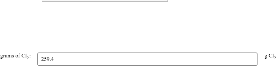 **Grams of Cl<sub>2</sub>: 259.4 g Cl<sub>2</sub>**

In this section, we are given a numerical value representing the amount of chlorine gas (Cl<sub>2</sub>) in grams. The specific quantity provided is 259.4 grams, as indicated in the form-like text box.

This value is essential for various calculations and chemical reactions involving chlorine gas. It is crucial to accurately measure and work with this quantity to ensure correct results.

By understanding these measurements, students can effectively engage in laboratory activities and theoretical exercises related to chemistry and the behavior of chlorine gas in different contexts.

There are no graphs or diagrams associated with this text to analyze further.