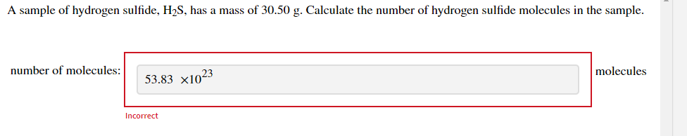 A sample of hydrogen sulfide, H2S, has a mass of 30.50 g. Calculate the number of hydrogen sulfide molecules in the sample.
number of molecules:
53.83 x1023
molecules
Incorrect
