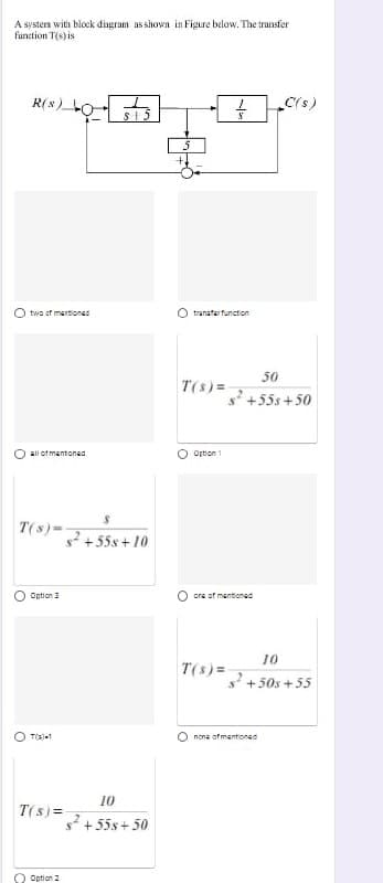 A systera with block dingram as shown in Figure below. The transfer
function T(s) is
R(s) O
C(s)
O two of martionss
O tranaterfunction
50
T(s)=
s +55s +50
O all ot mentoned
O Ortion 1
T(s)=
+55s + 10
O Option 3
O ora of mantionsd
10
T(s) =
s' +50s + 55
O T(a)1
O nona of mentioned
10
T(s) =
s + 55s + 50
O Option 2
