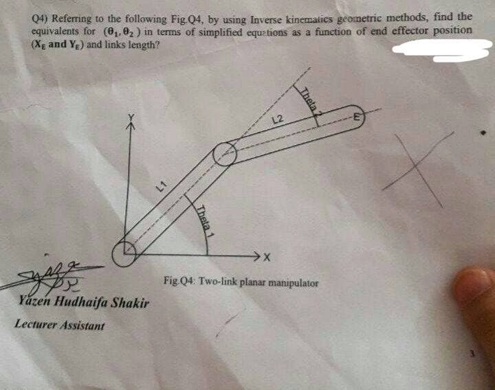 Q4) Referring to the following Fig Q4, by using Inverse kinematies geometric methods, find the
equivalents for (81, 02 ) in terms of simplified equations as a function of end effector position
(Xg and Ye) and links length?
L2
Fig Q4: Two-link planar manipulator
Yázen Hudhaifa Shakir
Lecturer Assistant
Theta
Theta 1
L1
