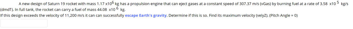 A new design of Saturn 19 rocket with mass 1.17 x10° kg has a propulsion engine that can eject gases at a constant speed of 307.37 m/s (vGas) by burning fuel at a rate of 3.58 x10 5 kg/s
(dmdT). In full tank, the rocket can carry a fuel of mass 44.08 x10 °
kg.
If this design exceeds the velocity of 11,200 m/s it can can successfully escape Earth's gravity. Determine if this is so. Find its maximum velocity (velyZ). (Pitch Angle = 0)
