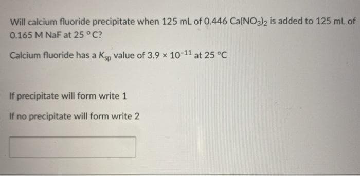 Will calcium fluoride precipitate when 125 mL of 0.446 Ca(NO3)2 is added to 125 mL of
0.165 M NaF at 25 ° C?
Calcium fluoride has a Ksp value of 3.9 x 10-11 at 25 °C
If precipitate will form write 1
If no precipitate will form write 2
