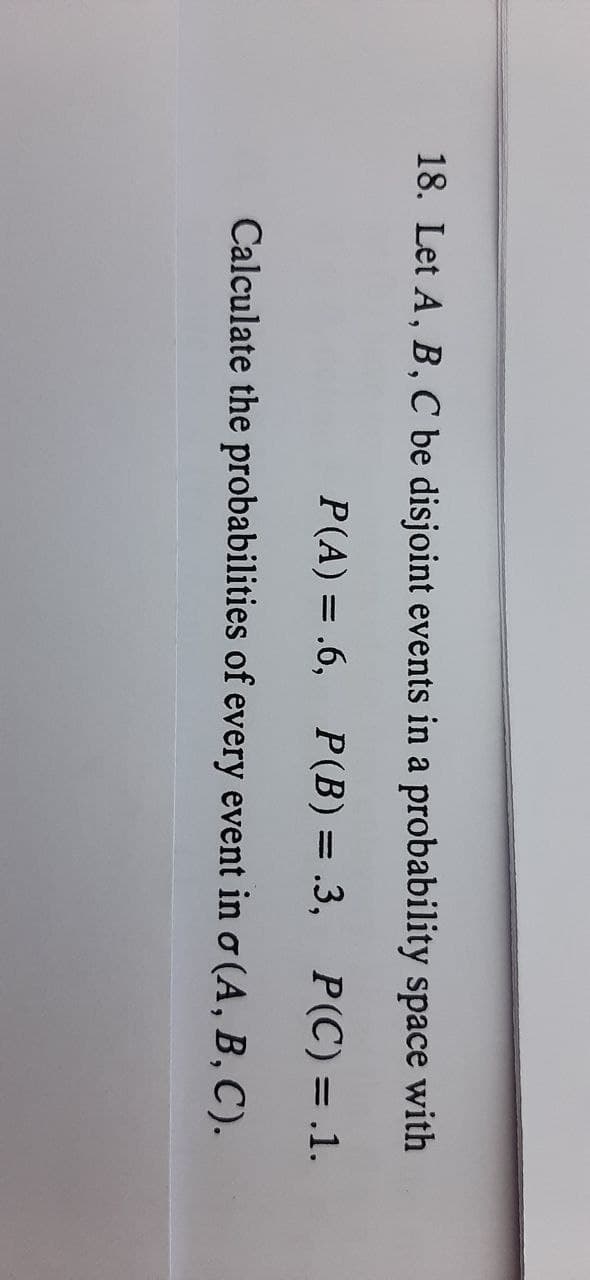 18. Let A, B, C be disjoint events in a probability space with
P(A) = .6,
P(B) = .3,
P(C) = .1.
%D
%3D
Calculate the probabilities of every event in o (A, B, C).
