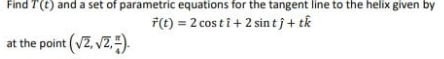 Find T(t) and a set of parametric equations for the tangent line to the helix given by
F(t) = 2 cos ti+ 2 sin tj+ tk
at the point (VZ, vZ).
