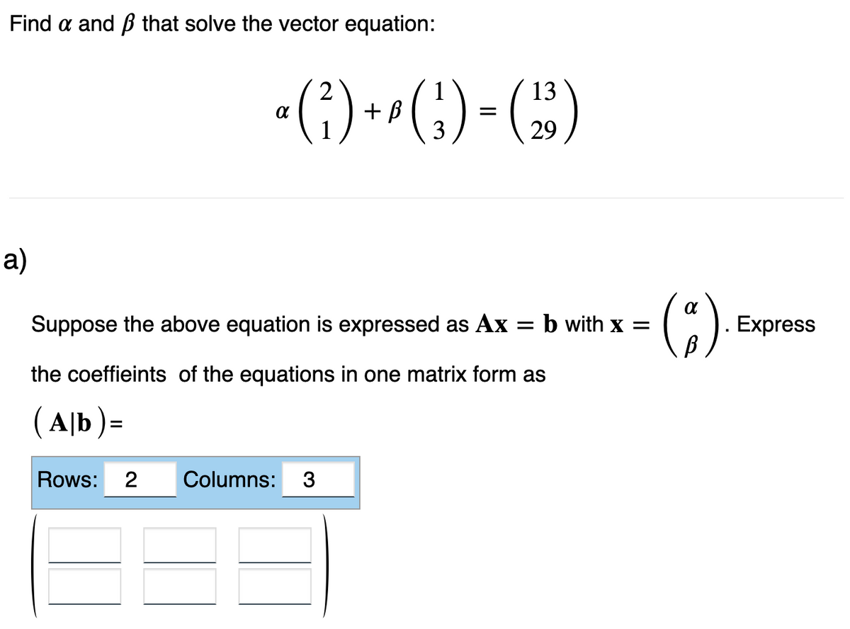 Find a and that solve the vector equation:
a)
1
13
a (²) + ² ( ₂ ) = (₂3)
3
29
Suppose the above equation is expressed as Ax = b with x =
the coeffieints of the equations in one matrix form as
(Ab)=
Rows: 2 Columns: 3
(²).
Express