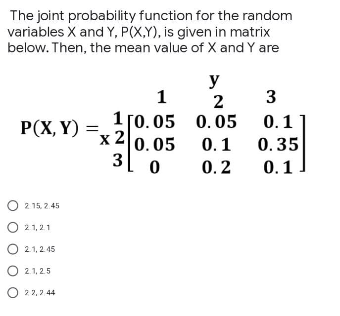 The joint probability function for the random
variables X and Y, P(X,Y), is given in matrix
below. Then, the mean value of X and Y are
P(X, Y)
O2.15, 2.45
2.1, 2.1
2.1, 2.45
2.1, 2.5
2.2, 2.44
=
1
1 [0.05
x 2
0.05
3L 0
y
2
0.05
0.1
0.2
3
0.1
0.35
0.1