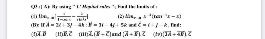 Q3 :(A): By using " L' Hopital rules "; Find the limits of :
2
(1) lim-ol:
1
1-cos x
(2) limx→0 x-³ (tan-¹x-x)
sin²x
(B): If A = 2i +3j - 4k; B = 3i - 4j+5k and C = i + j-k, find:
(i) A.B (ii) B.C (iii)Ã. (B+C)and (A + B).C (iv) (3A + 4B). C
-